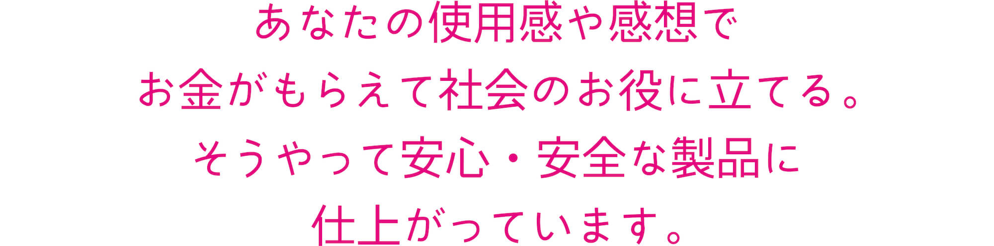 あなたの使用感や感想でお金がもらえて社会のお役に立てる。そうやって安心・安全な製品に仕上がっています。